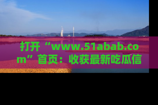 打开“www.51abab.com”首页：收获最新吃瓜信息，成为圈内明星动态达人！