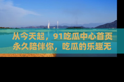 从今天起，91吃瓜中心首页永久陪伴你，吃瓜的乐趣无穷无尽！