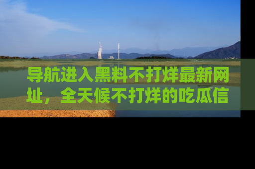 导航进入黑料不打烊最新网址，全天候不打烊的吃瓜信息为你奉上！