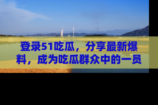 登录51吃瓜，分享最新爆料，成为吃瓜群众中的一员！