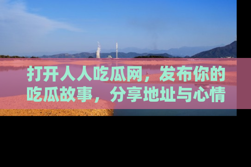 打开人人吃瓜网，发布你的吃瓜故事，分享地址与心情！