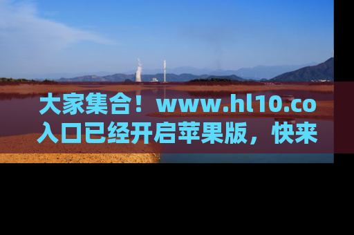 大家集合！www.hl10.co入口已经开启苹果版，快来一起享受吃瓜吧！