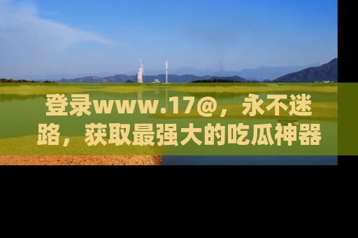 登录www.17@，永不迷路，获取最强大的吃瓜神器，解锁娱乐新动态。
