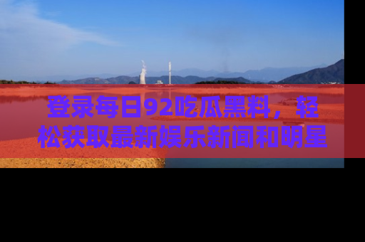 登录每日92吃瓜黑料，轻松获取最新娱乐新闻和明星炒作背后的真相