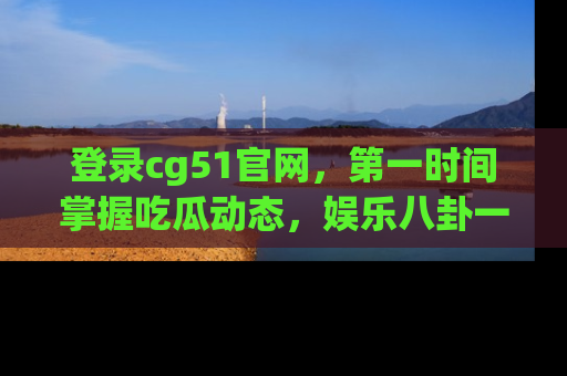登录cg51官网，第一时间掌握吃瓜动态，娱乐八卦一网打尽！