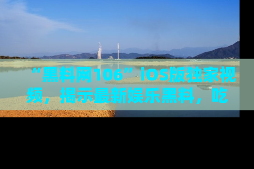“黑料网106”iOS版独家视频，揭示最新娱乐黑料，吃瓜不停！