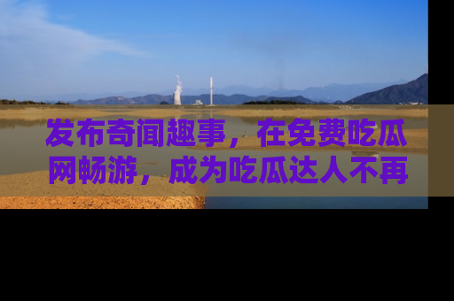 发布奇闻趣事，在免费吃瓜网畅游，成为吃瓜达人不再是梦！