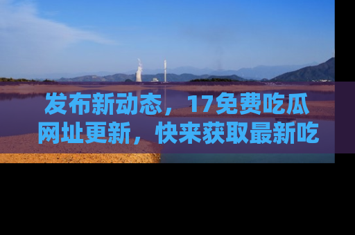 发布新动态，17免费吃瓜网址更新，快来获取最新吃瓜信息哦！