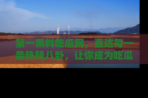 第一黑料吃瓜网，直达每一条热辣八卦，让你成为吃瓜达人！