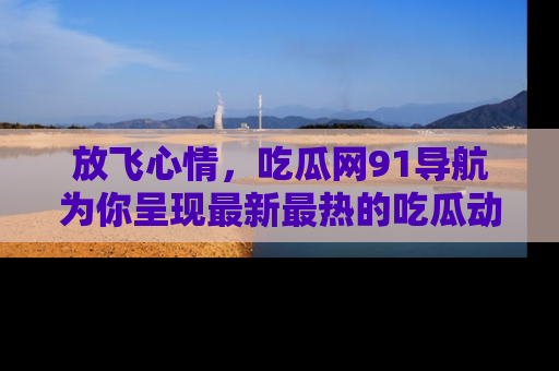 放飞心情，吃瓜网91导航为你呈现最新最热的吃瓜动态！