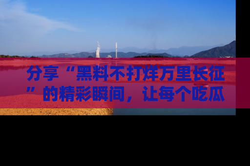 分享“黑料不打烊万里长征”的精彩瞬间，让每个吃瓜人都乐在其中！