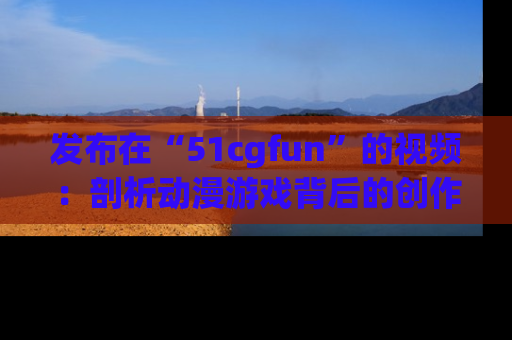 发布在“51cgfun”的视频：剖析动漫游戏背后的创作故事与文化意蕴！