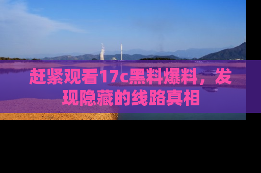 赶紧观看17c黑料爆料，发现隐藏的线路真相