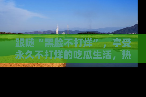 跟随“黑脸不打烊”，享受永久不打烊的吃瓜生活，热辣八卦不断