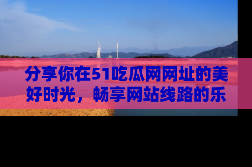 分享你在51吃瓜网网址的美好时光，畅享网站线路的乐趣！