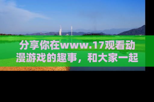 分享你在www.17观看动漫游戏的趣事，和大家一起探讨二次元魅力！