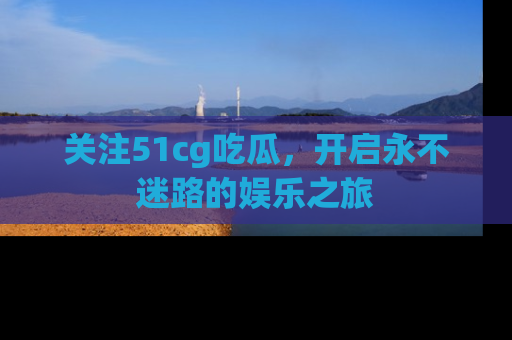关注51cg吃瓜，开启永不迷路的娱乐之旅