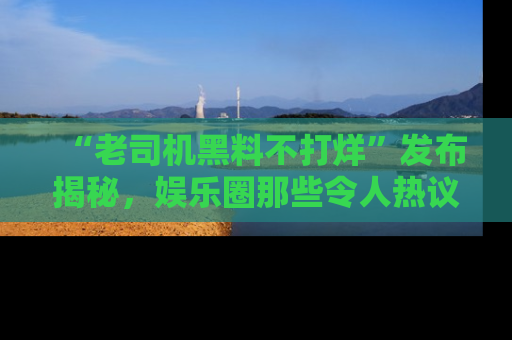 “老司机黑料不打烊”发布揭秘，娱乐圈那些令人热议的黑暗秘密！