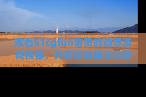 观看51cgfun首页的动漫游戏推荐，开启你的异次元冒险之旅！