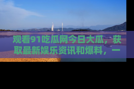 观看91吃瓜网今日大瓜，获取最新娱乐资讯和爆料，一起来围观！