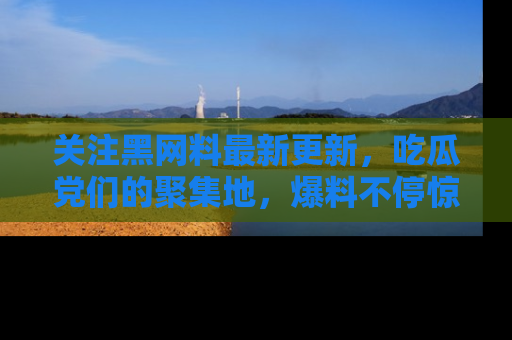 关注黑网料最新更新，吃瓜党们的聚集地，爆料不停惊喜连连！