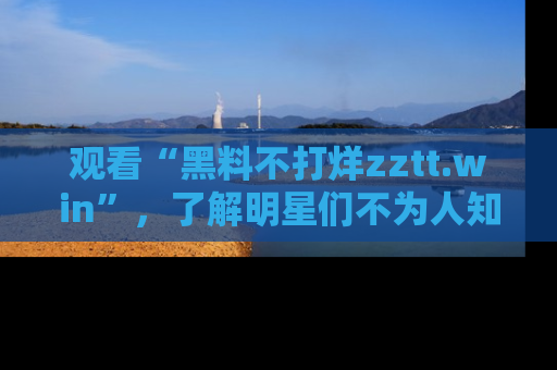 观看“黑料不打烊zztt.win”，了解明星们不为人知的黑料内幕