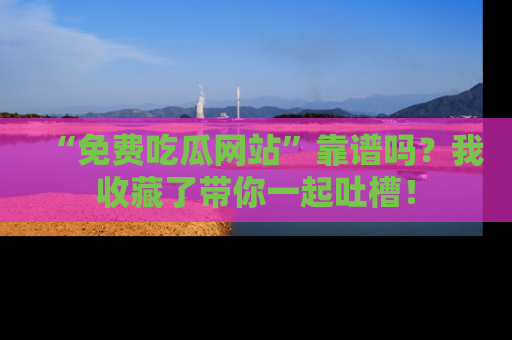 “免费吃瓜网站”靠谱吗？我收藏了带你一起吐槽！