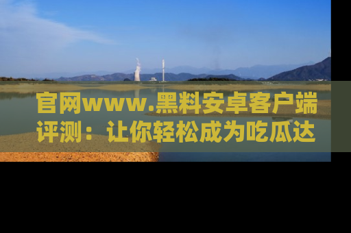 官网www.黑料安卓客户端评测：让你轻松成为吃瓜达人！