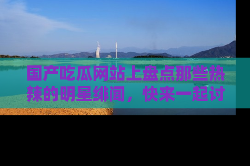 国产吃瓜网站上盘点那些热辣的明星绯闻，快来一起讨论吧！
