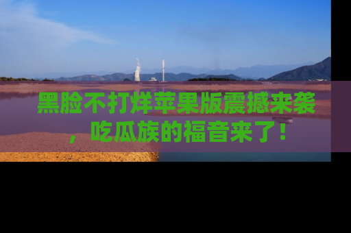 黑脸不打烊苹果版震撼来袭，吃瓜族的福音来了！