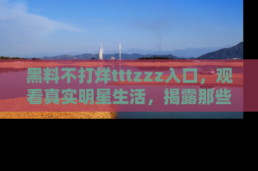 黑料不打烊tttzzz入口，观看真实明星生活，揭露那些不为人知的真相