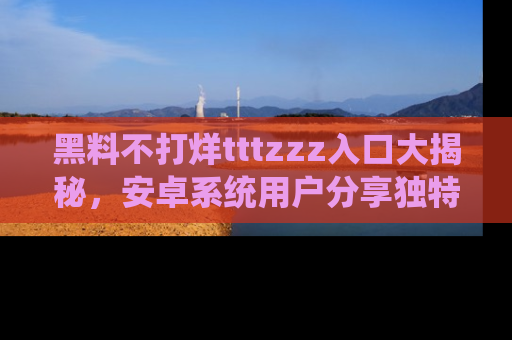 黑料不打烊tttzzz入口大揭秘，安卓系统用户分享独特的获取方式！