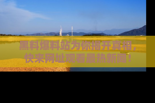 黑料爆料站为你揭开真相，快来网址观看最热新闻！