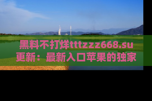 黑料不打烊tttzzz668.su更新：最新入口苹果的独家黑料，你不能错过的真相！