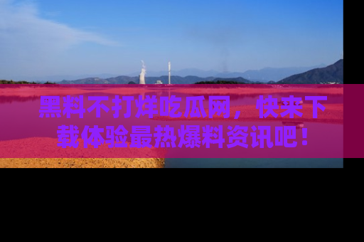 黑料不打烊吃瓜网，快来下载体验最热爆料资讯吧！