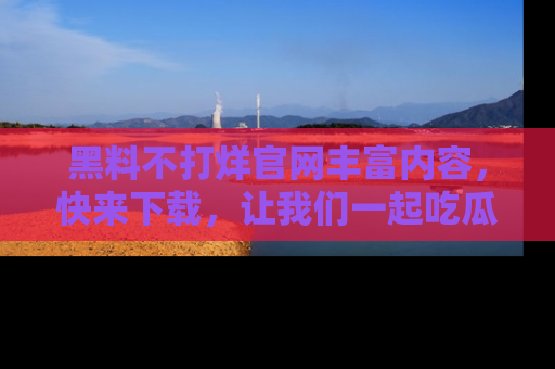 黑料不打烊官网丰富内容，快来下载，让我们一起吃瓜吧！