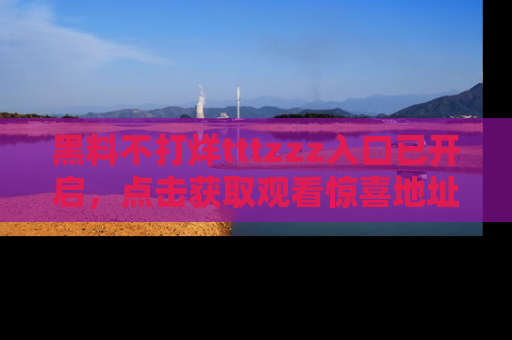 黑料不打烊tttzzz入口已开启，点击获取观看惊喜地址！