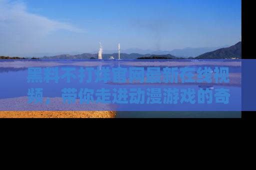 黑料不打烊官网最新在线视频，带你走进动漫游戏的奇幻与现实交汇处