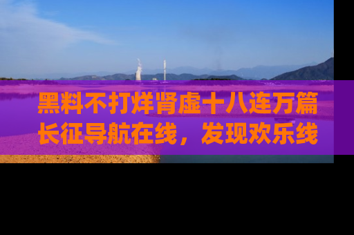 黑料不打烊肾虚十八连万篇长征导航在线，发现欢乐线路的最佳app推荐！