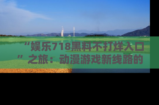 “娱乐718黑料不打烊入口”之旅:动漫游戏新线路的耀眼内幕曝光!