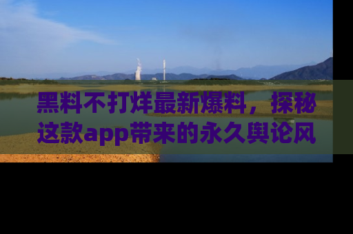 黑料不打烊最新爆料，探秘这款app带来的永久舆论风暴