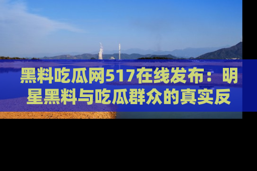 黑料吃瓜网517在线发布：明星黑料与吃瓜群众的真实反应