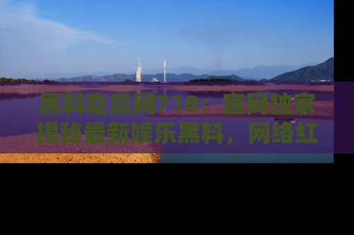 黑料吃瓜网718：官网独家揭秘最新娱乐黑料，网络红人齐聚一堂！