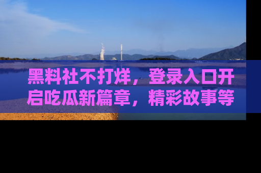 黑料社不打烊，登录入口开启吃瓜新篇章，精彩故事等你来发现！