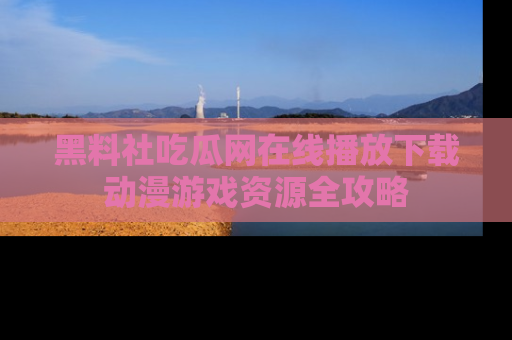 黑料社吃瓜网在线播放下载动漫游戏资源全攻略