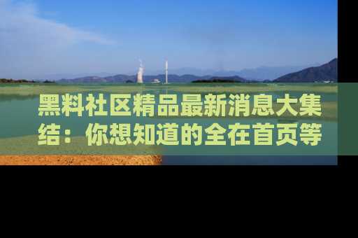 黑料社区精品最新消息大集结：你想知道的全在首页等你探索！