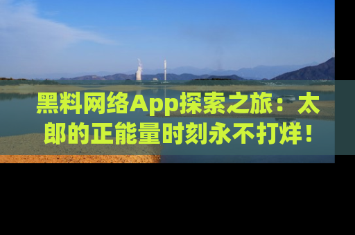 黑料网络App探索之旅：太郎的正能量时刻永不打烊！