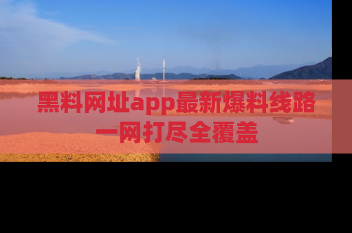 黑料网址app最新爆料线路一网打尽全覆盖