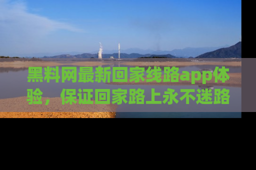 黑料网最新回家线路app体验，保证回家路上永不迷路顺畅