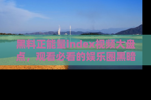 黑料正能量index视频大盘点，观看必看的娱乐圈黑暗与光明！